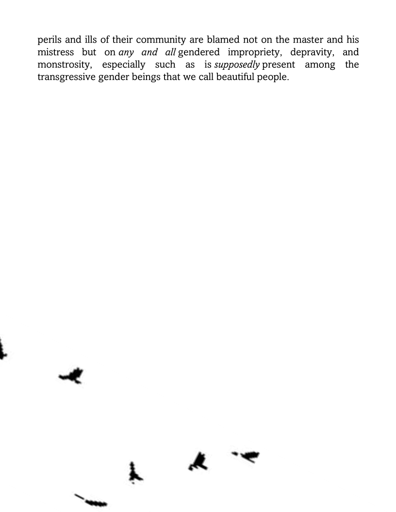 perils and ills of their community are blamed not on the master and his
mistress but onany and all gendered impropriety, depravity, and
monstrosity, especially such as_ is supposedlypresent among the
transgressive gender beings that we call beautiful people.

» «4 *
